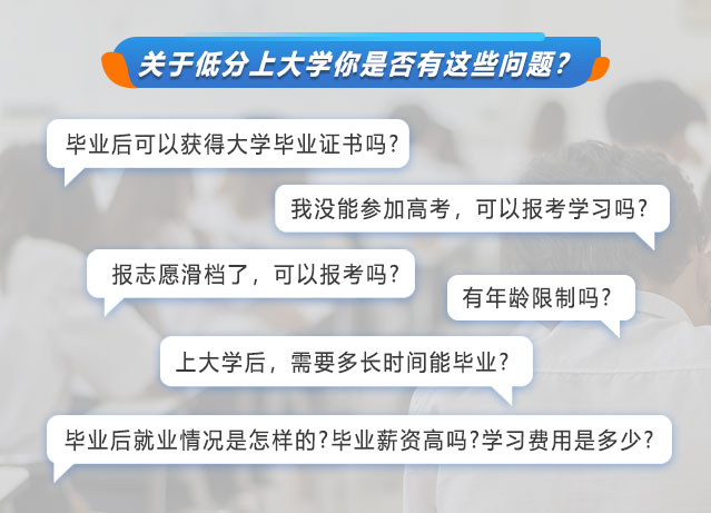 关于低分上大学你是否有这些问题?毕业后可以获得大学毕业证书吗?我没能参加高考，可以报考学习吗?报志愿滑档了，可以报考吗?有年龄限制吗?上大学后，需要多长时间能毕业?毕业后情况是怎样的?毕业薪资高吗?学习费用是多少?